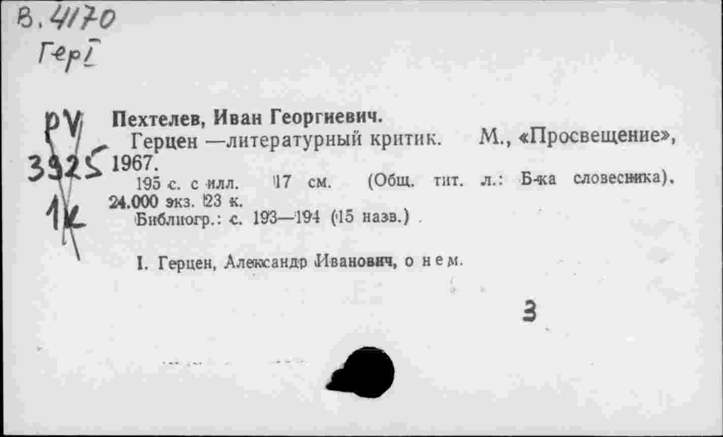 ﻿
р\Л Пехтелев, Иван Георгиевич.
Г ’/ Герцен —литературный критик.
1967.
195 с. с илл. 47 см. (Общ. тит. /1.	24.000 экз. 123 к.
I «С- Библиогр.: с. 193—194 (45 назв.)
' I. Герцен, Алектсандр Иванович, о нем.
М., «Просвещение», л.: Б-ка словесника).
3